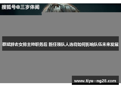 蔡斌辞去女排主帅职务后 新任领队人选将如何影响队伍未来发展