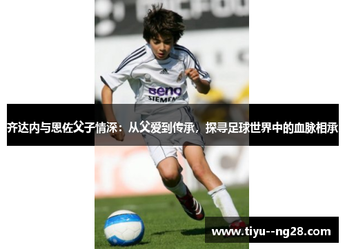 齐达内与恩佐父子情深：从父爱到传承，探寻足球世界中的血脉相承